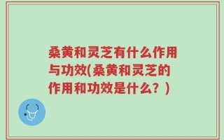 桑黄和灵芝有什么作用与功效(桑黄和灵芝的作用和功效是什么？)