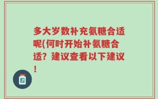多大岁数补充氨糖合适呢(何时开始补氨糖合适？建议查看以下建议！