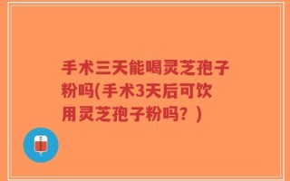 手术三天能喝灵芝孢子粉吗(手术3天后可饮用灵芝孢子粉吗？)