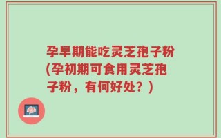 孕早期能吃灵芝孢子粉(孕初期可食用灵芝孢子粉，有何好处？)