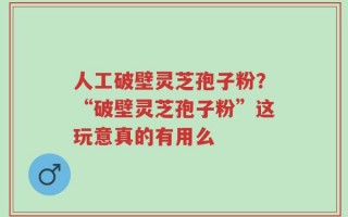 人工破壁灵芝孢子粉？“破壁灵芝孢子粉”这玩意真的有用么