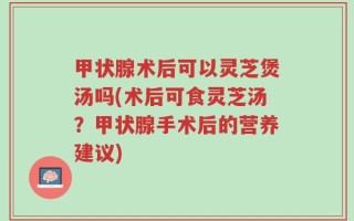 甲状腺术后可以灵芝煲汤吗(术后可食灵芝汤？甲状腺手术后的营养建议)