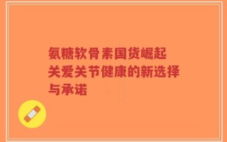 氨糖软骨素国货崛起 关爱关节健康的新选择与承诺