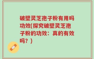 破壁灵芝孢子粉有用吗功效(探究破壁灵芝孢子粉的功效：真的有效吗？)
