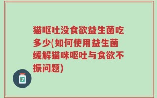 猫呕吐没食欲益生菌吃多少(如何使用益生菌缓解猫咪呕吐与食欲不振问题)