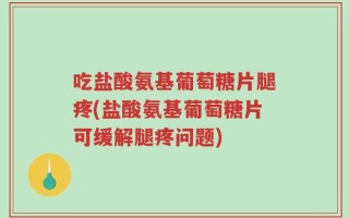吃盐酸氨基葡萄糖片腿疼(盐酸氨基葡萄糖片可缓解腿疼问题)