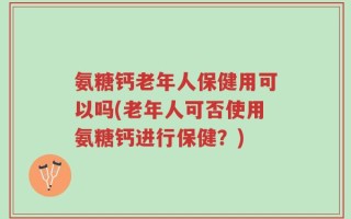 氨糖钙老年人保健用可以吗(老年人可否使用氨糖钙进行保健？)