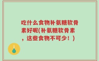 吃什么食物补氨糖软骨素好呢(补氨糖软骨素，这些食物不可少！)