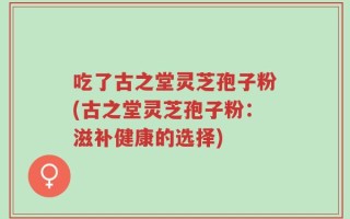 吃了古之堂灵芝孢子粉(古之堂灵芝孢子粉：滋补健康的选择)