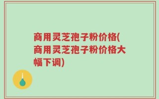 商用灵芝孢子粉价格(商用灵芝孢子粉价格大幅下调)