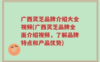 广西灵芝品牌介绍大全视频(广西灵芝品牌全面介绍视频，了解品牌特点和产品优势)