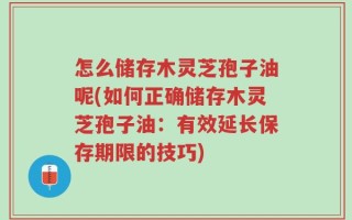 怎么储存木灵芝孢子油呢(如何正确储存木灵芝孢子油：有效延长保存期限的技巧)