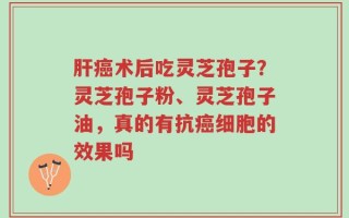 肝癌术后吃灵芝孢子？灵芝孢子粉、灵芝孢子油，真的有抗癌细胞的效果吗