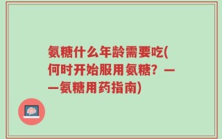 氨糖什么年龄需要吃(何时开始服用氨糖？——氨糖用药指南)