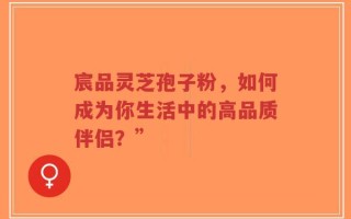 宸品灵芝孢子粉，如何成为你生活中的高品质伴侣？”