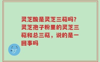 灵芝酸是灵芝三萜吗？灵芝孢子粉里的灵芝三萜和总三萜，说的是一回事吗