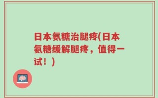 日本氨糖治腿疼(日本氨糖缓解腿疼，值得一试！)