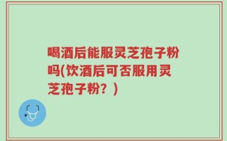 喝酒后能服灵芝孢子粉吗(饮酒后可否服用灵芝孢子粉？)