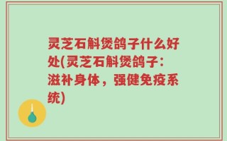 灵芝石斛煲鸽子什么好处(灵芝石斛煲鸽子：滋补身体，强健免疫系统)