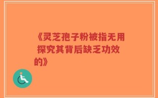 《灵芝孢子粉被指无用 探究其背后缺乏功效的》