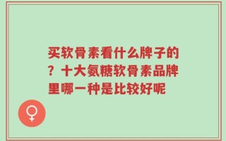 买软骨素看什么牌子的？十大氨糖软骨素品牌里哪一种是比较好呢