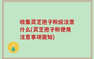 收集灵芝孢子粉应注意什么(灵芝孢子粉使用注意事项需知)