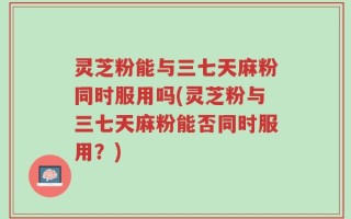 灵芝粉能与三七天麻粉同时服用吗(灵芝粉与三七天麻粉能否同时服用？)