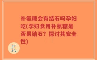 补氨糖会有结石吗孕妇吃(孕妇食用补氨糖是否易结石？探讨其安全性)