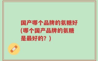 国产哪个品牌的氨糖好(哪个国产品牌的氨糖是最好的？)