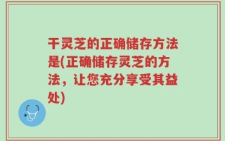 干灵芝的正确储存方法是(正确储存灵芝的方法，让您充分享受其益处)