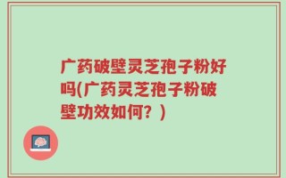 广药破壁灵芝孢子粉好吗(广药灵芝孢子粉破壁功效如何？)