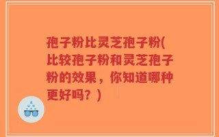 孢子粉比灵芝孢子粉(比较孢子粉和灵芝孢子粉的效果，你知道哪种更好吗？)