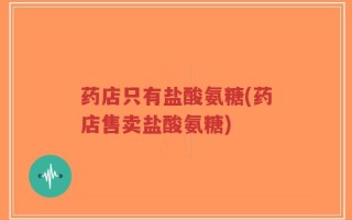 药店只有盐酸氨糖(药店售卖盐酸氨糖)