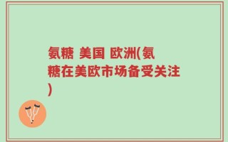 氨糖 美国 欧洲(氨糖在美欧市场备受关注)