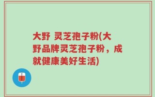 大野 灵芝孢子粉(大野品牌灵芝孢子粉，成就健康美好生活)