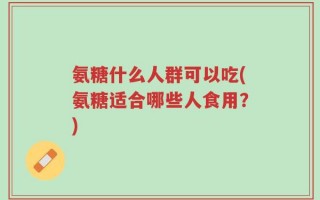 氨糖什么人群可以吃(氨糖适合哪些人食用？)