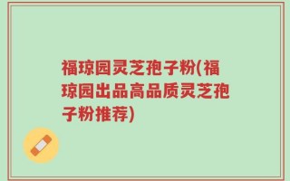 福琼园灵芝孢子粉(福琼园出品高品质灵芝孢子粉推荐)