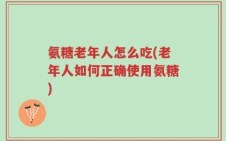 氨糖老年人怎么吃(老年人如何正确使用氨糖)