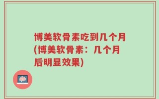 博美软骨素吃到几个月(博美软骨素：几个月后明显效果)
