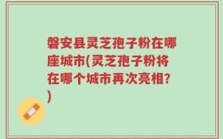 磐安县灵芝孢子粉在哪座城市(灵芝孢子粉将在哪个城市再次亮相？)