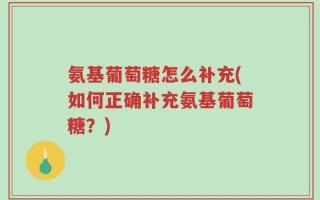 氨基葡萄糖怎么补充(如何正确补充氨基葡萄糖？)