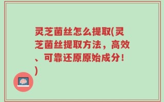 灵芝菌丝怎么提取(灵芝菌丝提取方法，高效、可靠还原原始成分！)