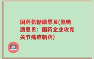 国药氨糖康恩贝(氨糖康恩贝：国药企业攻克关节痛症新药)