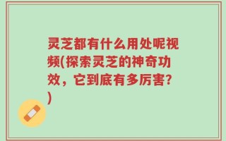 灵芝都有什么用处呢视频(探索灵芝的神奇功效，它到底有多厉害？)