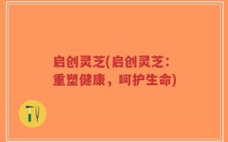 启创灵芝(启创灵芝：重塑健康，呵护生命)