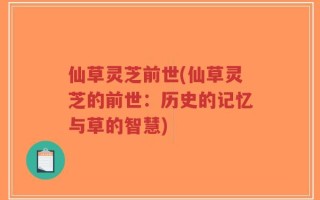 仙草灵芝前世(仙草灵芝的前世：历史的记忆与草的智慧)