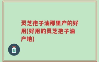 灵芝孢子油那里产的好用(好用的灵芝孢子油产地)