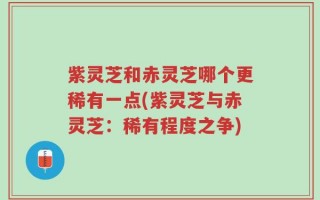 紫灵芝和赤灵芝哪个更稀有一点(紫灵芝与赤灵芝：稀有程度之争)