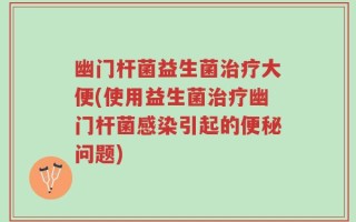 幽门杆菌益生菌治疗大便(使用益生菌治疗幽门杆菌感染引起的便秘问题)