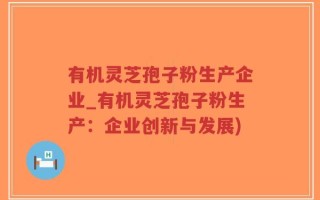 有机灵芝孢子粉生产企业_有机灵芝孢子粉生产：企业创新与发展)